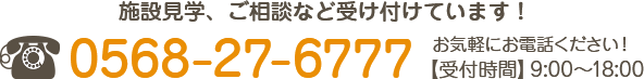 施設見学、ご相談など受け付けています！お気軽にお電話ください！ TEL : 0568-27-6777【受付時間】9:00～18:00