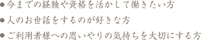 今までの経験や資格を活かして働きたい方人のお世話をするのが好きな方ご利用者様への思いやりの気持ちを大切にする方